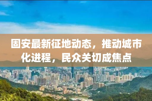 固安最新征地动态，推动城市化进程，民众关切成焦点