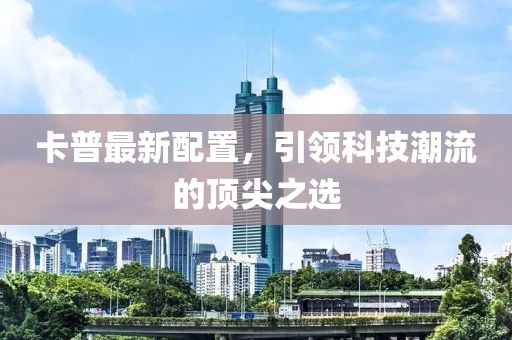 卡普最新配置，引领科技潮流的顶尖之选
