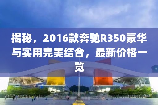 揭秘，2016款奔驰R350豪华与实用完美结合，最新价格一览