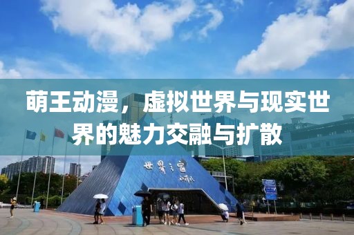 萌王动漫，虚拟世界与现实世界的魅力交融与扩散