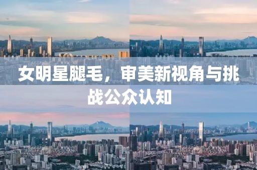 女明星腿毛，审美新视角与挑战公众认知