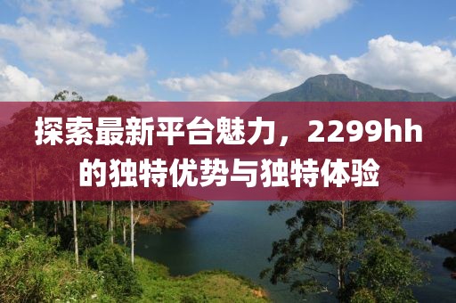 探索最新平台魅力，2299hh的独特优势与独特体验