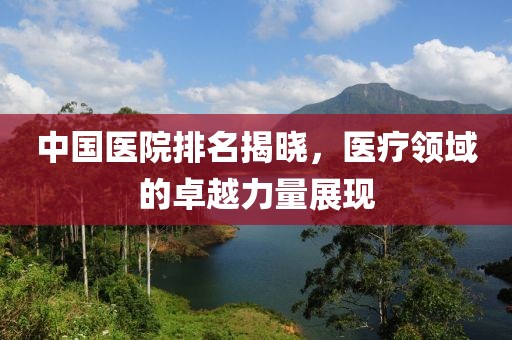 中国医院排名揭晓，医疗领域的卓越力量展现