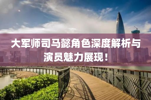 大军师司马懿角色深度解析与演员魅力展现！
