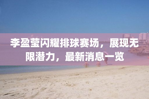 李盈莹闪耀排球赛场，展现无限潜力，最新消息一览