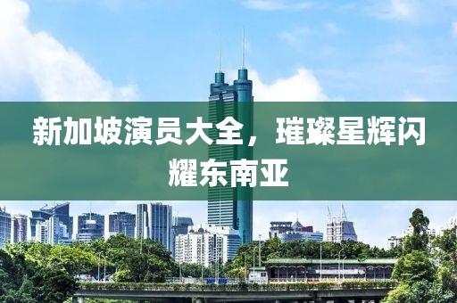 新加坡演员大全，璀璨星辉闪耀东南亚