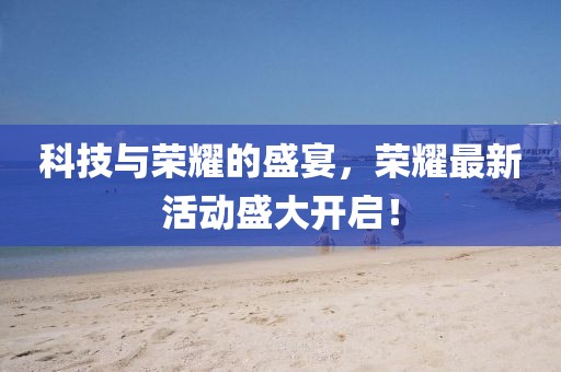 科技与荣耀的盛宴，荣耀最新活动盛大开启！