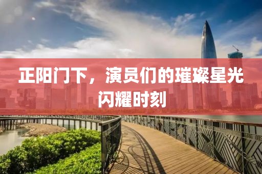 正阳门下，演员们的璀璨星光闪耀时刻