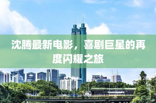 沈腾最新电影，喜剧巨星的再度闪耀之旅