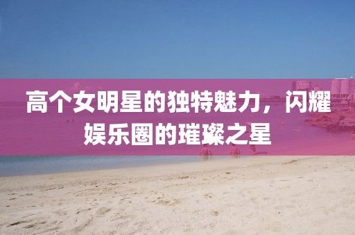 高个女明星的独特魅力，闪耀娱乐圈的璀璨之星