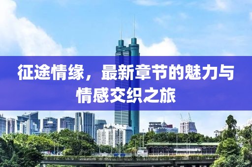 征途情缘，最新章节的魅力与情感交织之旅