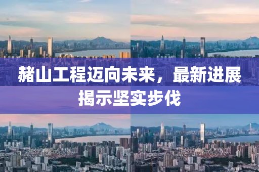 赭山工程迈向未来，最新进展揭示坚实步伐