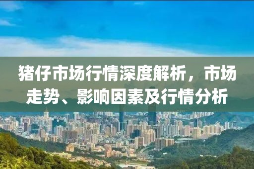 猪仔市场行情深度解析，市场走势、影响因素及行情分析