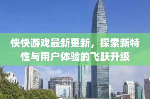 快快游戏最新更新，探索新特性与用户体验的飞跃升级
