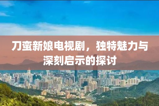刀蛮新娘电视剧，独特魅力与深刻启示的探讨