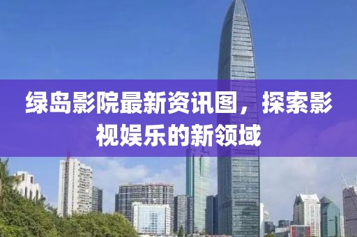 绿岛影院最新资讯图，探索影视娱乐的新领域