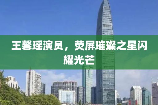 王馨瑶演员，荧屏璀璨之星闪耀光芒