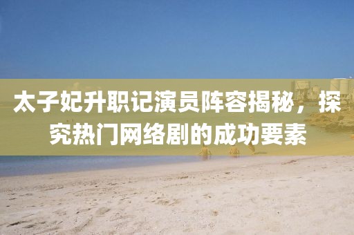 太子妃升职记演员阵容揭秘，探究热门网络剧的成功要素