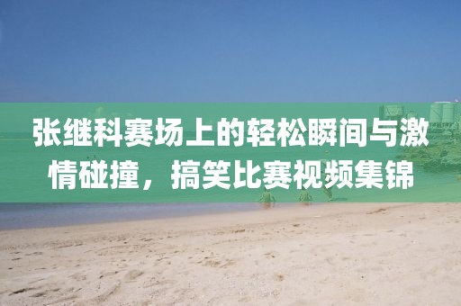 张继科赛场上的轻松瞬间与激情碰撞，搞笑比赛视频集锦