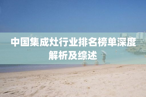 中国集成灶行业排名榜单深度解析及综述