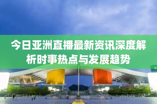 今日亚洲直播最新资讯深度解析时事热点与发展趋势
