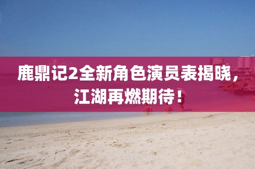 鹿鼎记2全新角色演员表揭晓，江湖再燃期待！