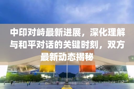 中印对峙最新进展，深化理解与和平对话的关键时刻，双方最新动态揭秘