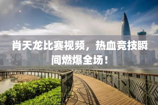 肖天龙比赛视频，热血竞技瞬间燃爆全场！