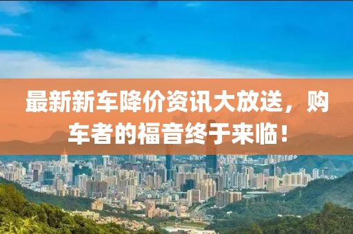 最新新车降价资讯大放送，购车者的福音终于来临！