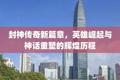 封神传奇新篇章，英雄崛起与神话重塑的辉煌历程