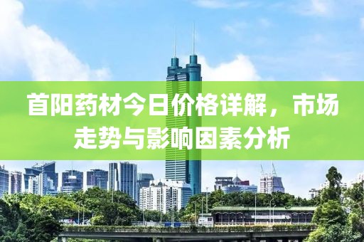 首阳药材今日价格详解，市场走势与影响因素分析