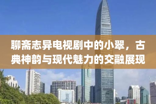 聊斋志异电视剧中的小翠，古典神韵与现代魅力的交融展现