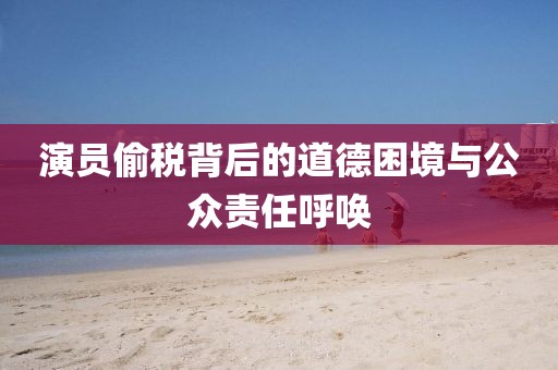 演员偷税背后的道德困境与公众责任呼唤
