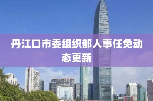 丹江口市委组织部人事任免动态更新