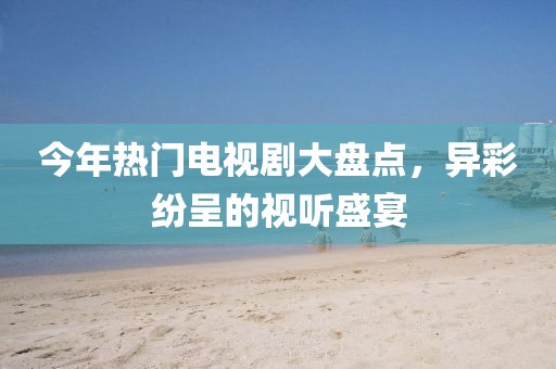 今年热门电视剧大盘点，异彩纷呈的视听盛宴