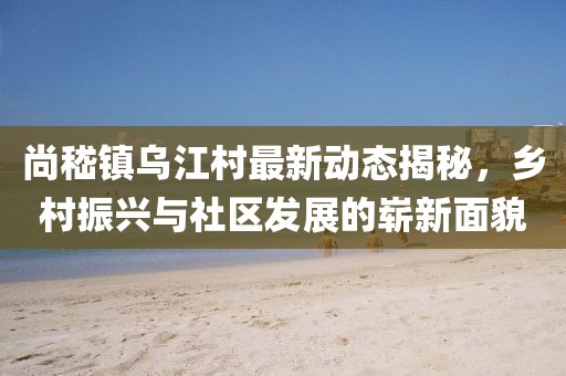 尚嵇镇乌江村最新动态揭秘，乡村振兴与社区发展的崭新面貌