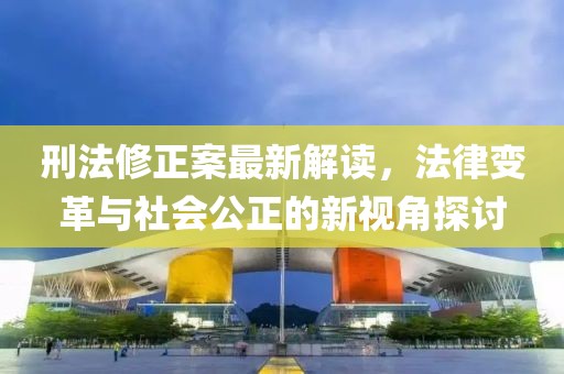 刑法修正案最新解读，法律变革与社会公正的新视角探讨