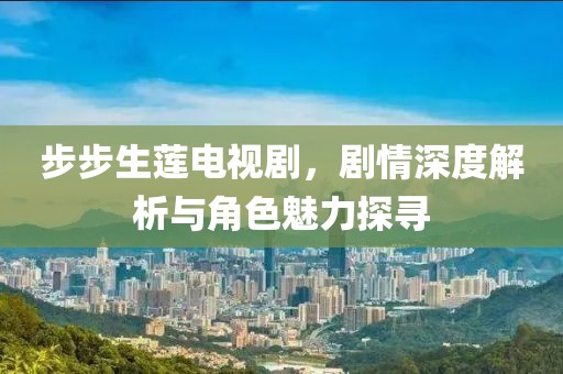 步步生莲电视剧，剧情深度解析与角色魅力探寻