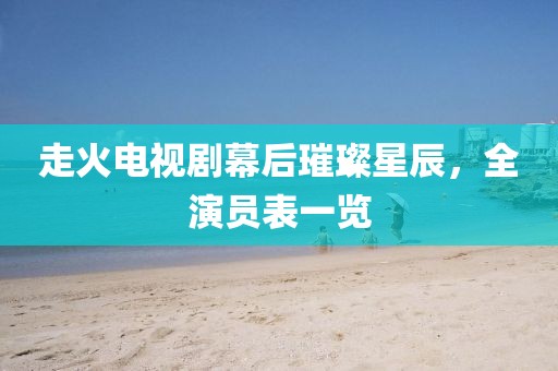 走火电视剧幕后璀璨星辰，全演员表一览