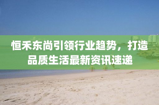 恒禾东尚引领行业趋势，打造品质生活最新资讯速递
