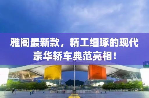 雅阁最新款，精工细琢的现代豪华轿车典范亮相！