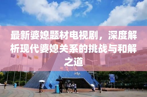 最新婆媳题材电视剧，深度解析现代婆媳关系的挑战与和解之道