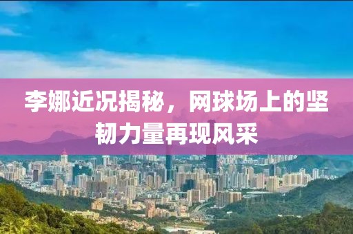李娜近况揭秘，网球场上的坚韧力量再现风采