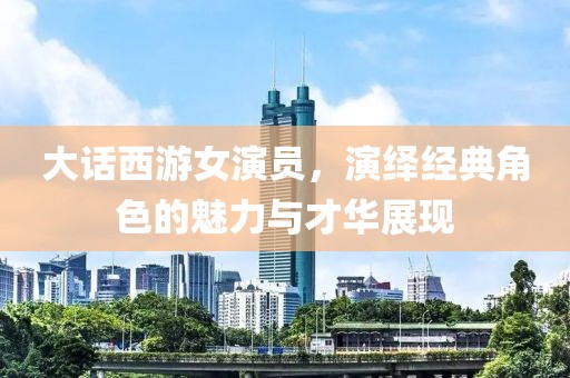 大话西游女演员，演绎经典角色的魅力与才华展现