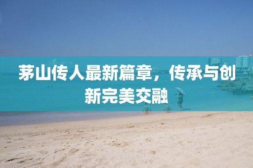茅山传人最新篇章，传承与创新完美交融