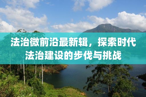 法治微前沿最新辑，探索时代法治建设的步伐与挑战