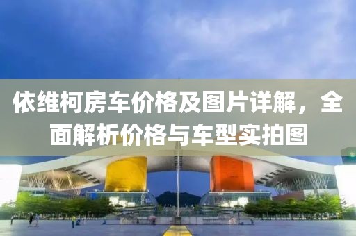 依维柯房车价格及图片详解，全面解析价格与车型实拍图