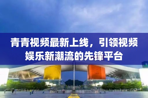 青青视频最新上线，引领视频娱乐新潮流的先锋平台