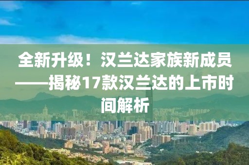 全新升级！汉兰达家族新成员——揭秘17款汉兰达的上市时间解析