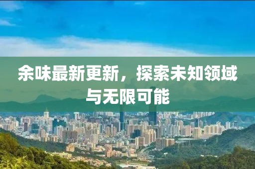 余味最新更新，探索未知领域与无限可能